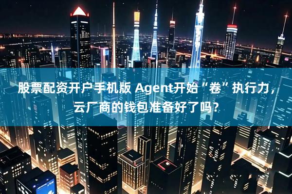 股票配资开户手机版 Agent开始“卷”执行力，云厂商的钱包准备好了吗？