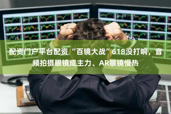配资门户平台配资 “百镜大战”618没打响，音频拍摄眼镜成主力、AR眼镜慢热