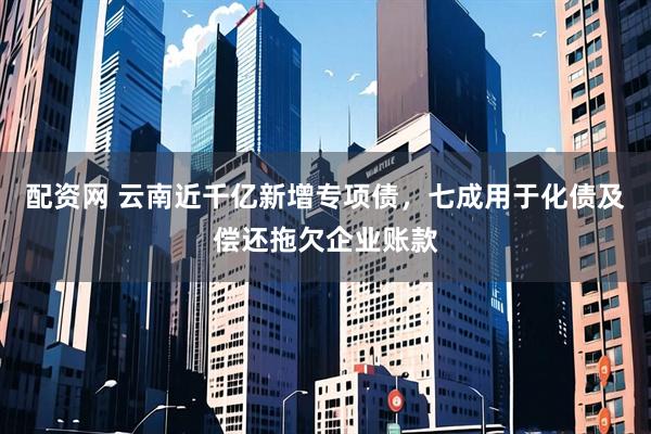 配资网 云南近千亿新增专项债，七成用于化债及偿还拖欠企业账款