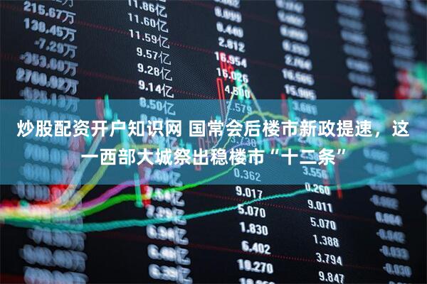 炒股配资开户知识网 国常会后楼市新政提速，这一西部大城祭出稳楼市“十二条”