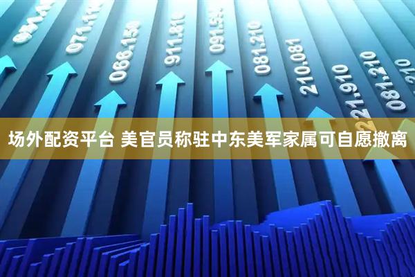 场外配资平台 美官员称驻中东美军家属可自愿撤离
