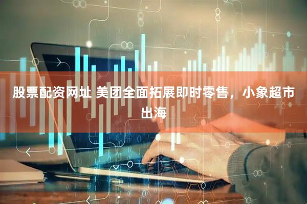 股票配资网址 美团全面拓展即时零售，小象超市出海