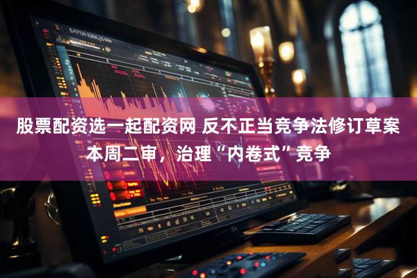 股票配资选一起配资网 反不正当竞争法修订草案本周二审，治理“内卷式”竞争