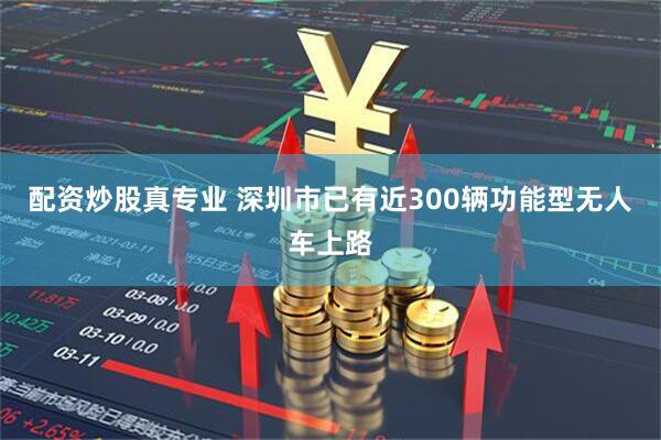 配资炒股真专业 深圳市已有近300辆功能型无人车上路