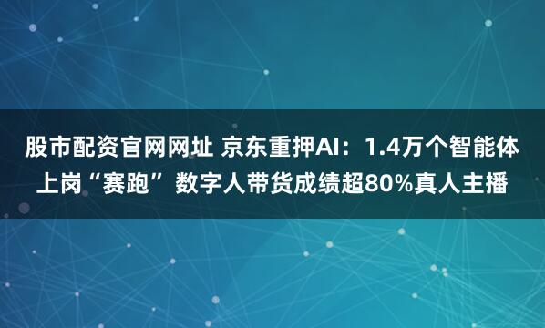 股市配资官网网址 京东重押AI：1.4万个智能体上岗“赛跑” 数字人带货成绩超80%真人主播
