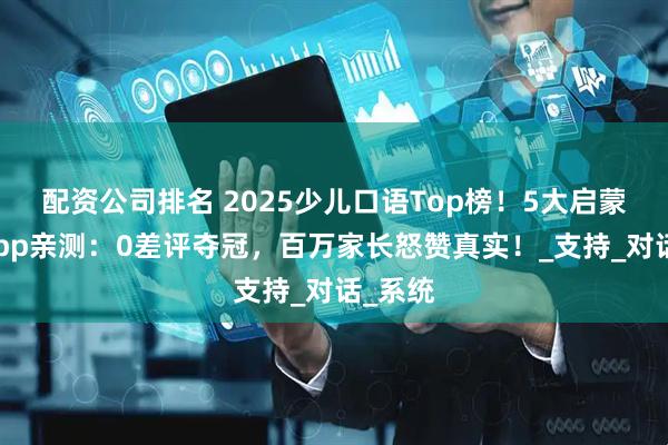 配资公司排名 2025少儿口语Top榜！5大启蒙免费App亲测：0差评夺冠，百万家长怒赞真实！_支持_对话_系统