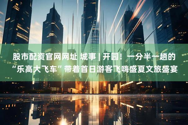 股市配资官网网址 城事 | 开园！一分半一趟的“乐高大飞车”带着首日游客飞嗨盛夏文旅盛宴
