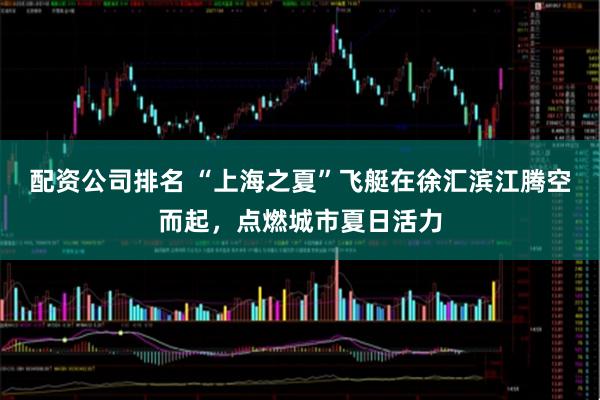 配资公司排名 “上海之夏”飞艇在徐汇滨江腾空而起，点燃城市夏日活力