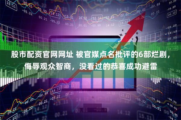 股市配资官网网址 被官媒点名批评的6部烂剧，侮辱观众智商，没看过的恭喜成功避雷