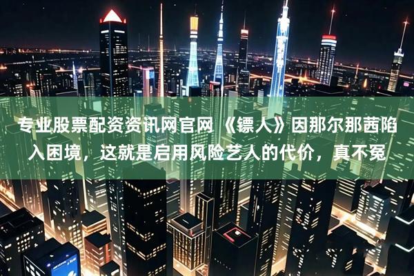 专业股票配资资讯网官网 《镖人》因那尔那茜陷入困境，这就是启用风险艺人的代价，真不冤