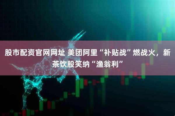 股市配资官网网址 美团阿里“补贴战”燃战火，新茶饮股笑纳“渔翁利”