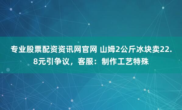专业股票配资资讯网官网 山姆2公斤冰块卖22.8元引争议，客服：制作工艺特殊