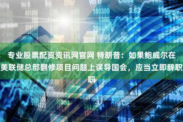 专业股票配资资讯网官网 特朗普：如果鲍威尔在美联储总部翻修项目问题上误导国会，应当立即辞职