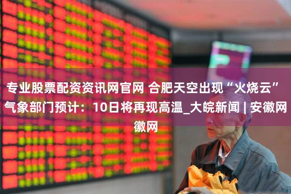 专业股票配资资讯网官网 合肥天空出现“火烧云” 气象部门预计：10日将再现高温_大皖新闻 | 安徽网