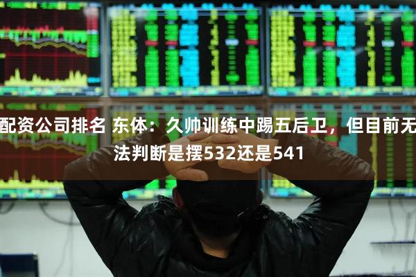 配资公司排名 东体：久帅训练中踢五后卫，但目前无法判断是摆532还是541