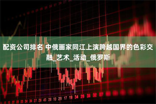 配资公司排名 中俄画家同江上演跨越国界的色彩交融_艺术_活动_俄罗斯