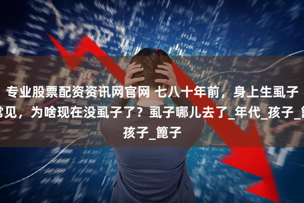 专业股票配资资讯网官网 七八十年前，身上生虱子很常见，为啥现在没虱子了？虱子哪儿去了_年代_孩子_篦子