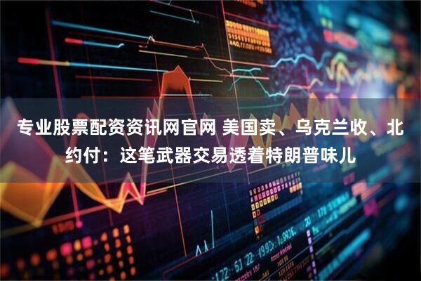 专业股票配资资讯网官网 美国卖、乌克兰收、北约付：这笔武器交易透着特朗普味儿