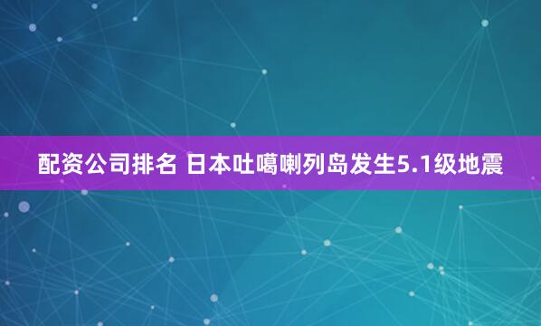 配资公司排名 日本吐噶喇列岛发生5.1级地震
