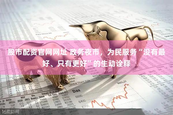 股市配资官网网址 政务夜市，为民服务“没有最好、只有更好”的生动诠释