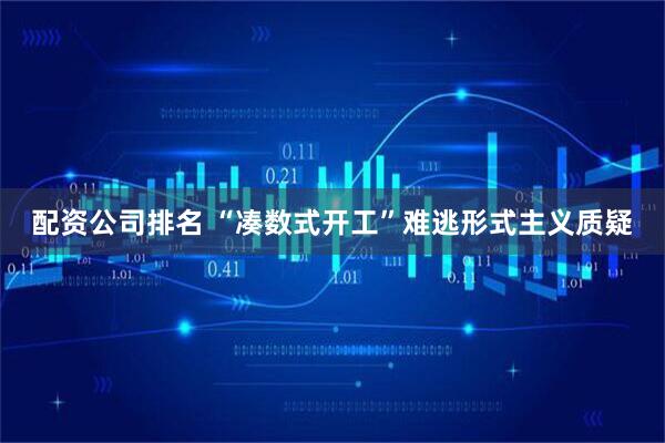 配资公司排名 “凑数式开工”难逃形式主义质疑