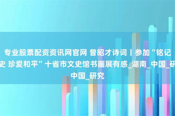 专业股票配资资讯网官网 曾昭才诗词丨参加“铭记历史 珍爱和平”十省市文史馆书画展有感_湖南_中国_研究