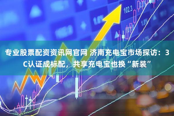 专业股票配资资讯网官网 济南充电宝市场探访：3C认证成标配，共享充电宝也换“新装”