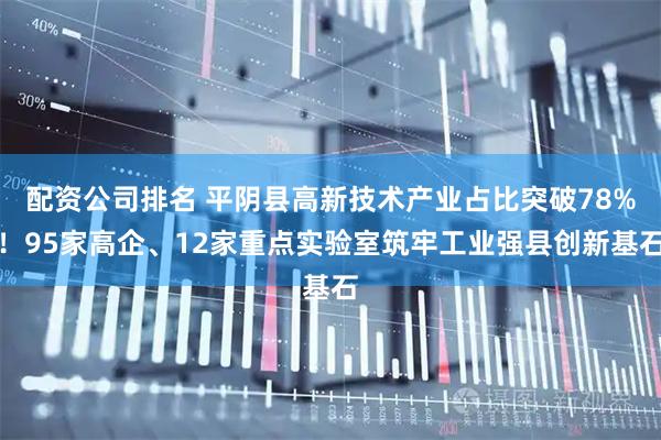 配资公司排名 平阴县高新技术产业占比突破78%！95家高企、12家重点实验室筑牢工业强县创新基石