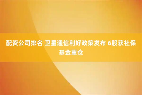 配资公司排名 卫星通信利好政策发布 6股获社保基金重仓