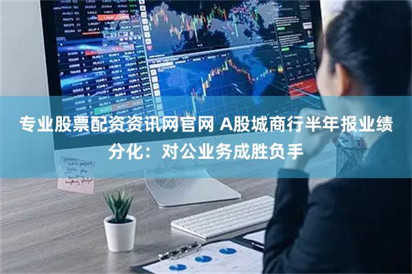 专业股票配资资讯网官网 A股城商行半年报业绩分化：对公业务成胜负手