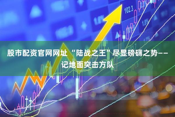 股市配资官网网址 “陆战之王”尽显磅礴之势——记地面突击方队