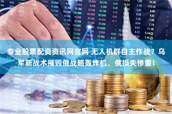 专业股票配资资讯网官网 无人机群自主作战？乌军新战术摧毁俄战略轰炸机，俄损失惨重！