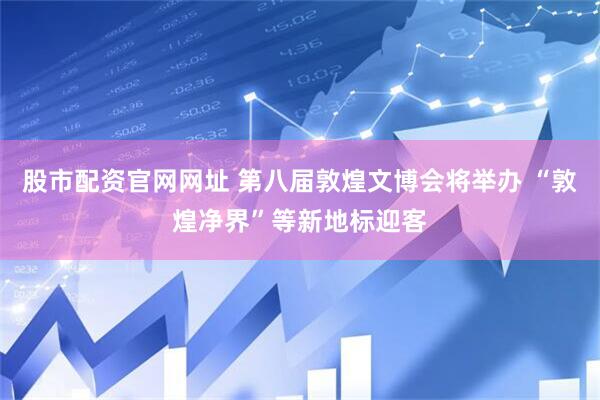 股市配资官网网址 第八届敦煌文博会将举办 “敦煌净界”等新地标迎客