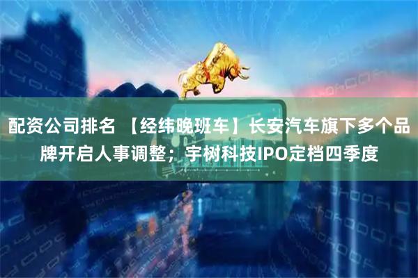 配资公司排名 【经纬晚班车】长安汽车旗下多个品牌开启人事调整；宇树科技IPO定档四季度