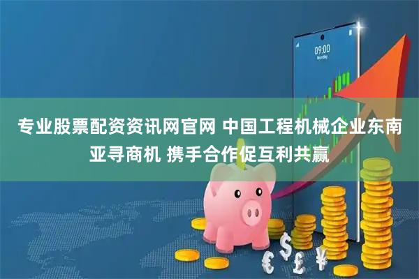 专业股票配资资讯网官网 中国工程机械企业东南亚寻商机 携手合作促互利共赢