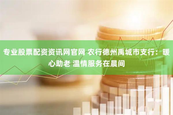 专业股票配资资讯网官网 农行德州禹城市支行：暖心助老 温情服务在晨间