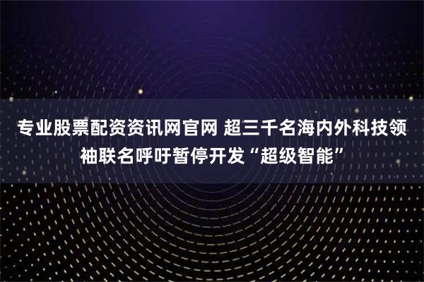专业股票配资资讯网官网 超三千名海内外科技领袖联名呼吁暂停开发“超级智能”