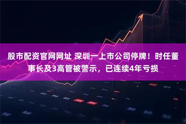 股市配资官网网址 深圳一上市公司停牌！时任董事长及3高管被警示，已连续4年亏损