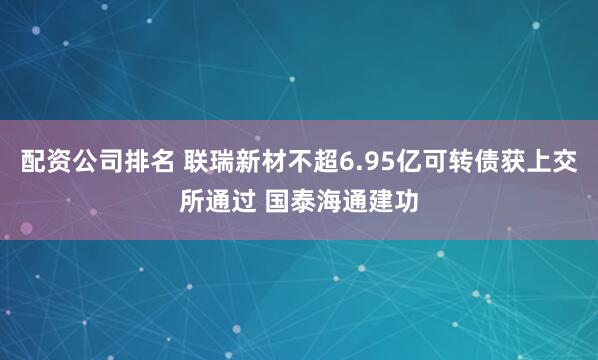 配资公司排名 联瑞新材不超6.95亿可转债获上交所通过 国泰海通建功