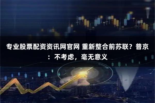 专业股票配资资讯网官网 重新整合前苏联？普京：不考虑，毫无意义