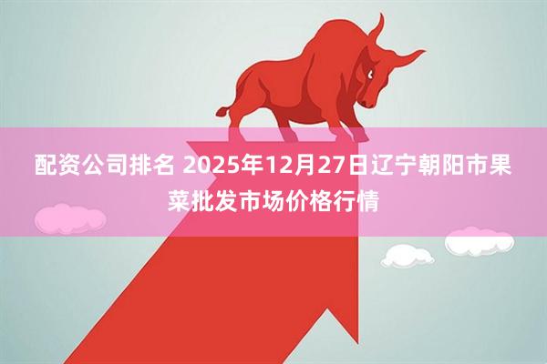 配资公司排名 2025年12月27日辽宁朝阳市果菜批发市场价格行情