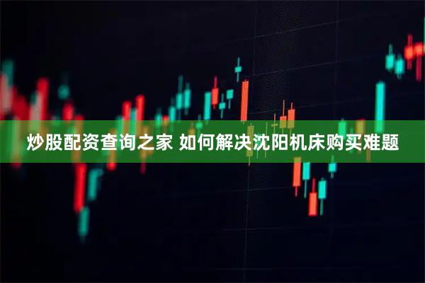 炒股配资查询之家 如何解决沈阳机床购买难题