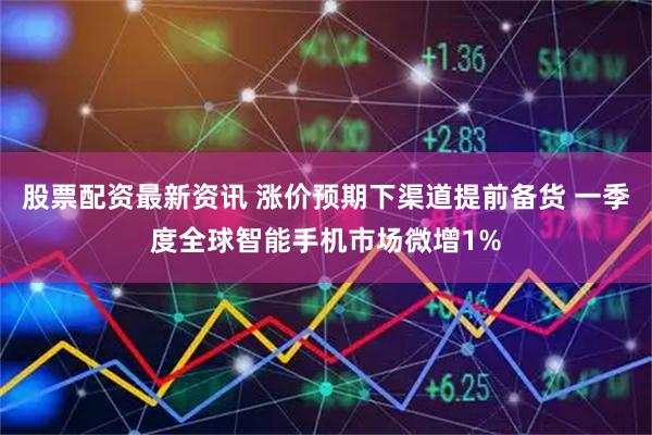 股票配资最新资讯 涨价预期下渠道提前备货 一季度全球智能手机市场微增1%