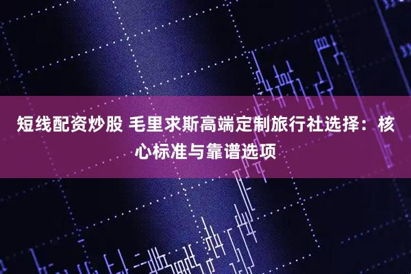短线配资炒股 毛里求斯高端定制旅行社选择：核心标准与靠谱选项