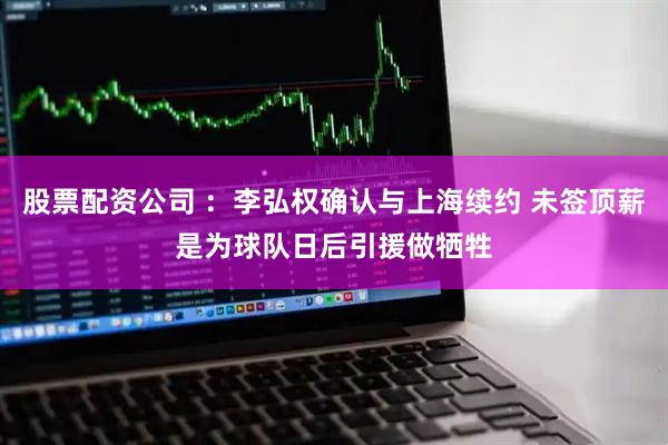 股票配资公司 ：李弘权确认与上海续约 未签顶薪是为球队日后引援做牺牲