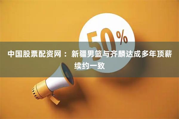 中国股票配资网 ：新疆男篮与齐麟达成多年顶薪续约一致