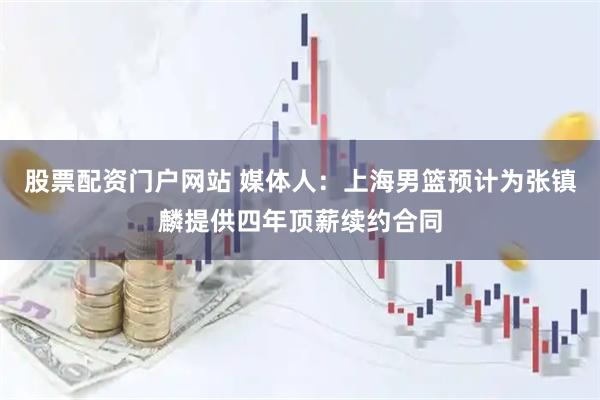 股票配资门户网站 媒体人：上海男篮预计为张镇麟提供四年顶薪续约合同