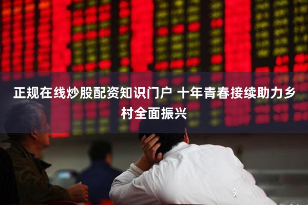正规在线炒股配资知识门户 十年青春接续助力乡村全面振兴