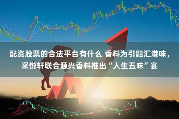 配资股票的合法平台有什么 香料为引融汇港味，采悦轩联合源兴香料推出“人生五味”宴