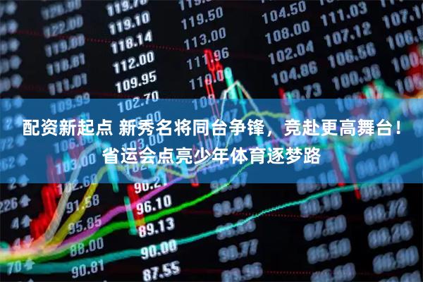配资新起点 新秀名将同台争锋，竞赴更高舞台！省运会点亮少年体育逐梦路